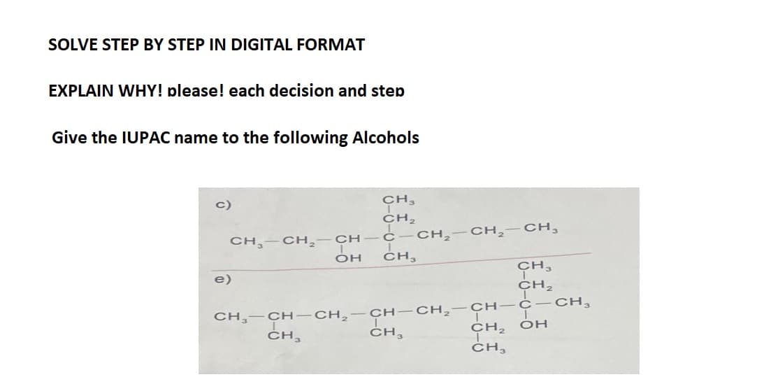 SOLVE STEP BY STEP IN DIGITAL FORMAT
EXPLAIN WHY! please! each decision and step
Give the IUPAC name to the following Alcohols
c)
CH3
CH₂
CH-CH₂-CH-C
e)
OH CH,
CH₂-CH₂-CH₂
CH3
CH3
CH₂
CH₂-CH-CH₂ -CH-CH₂-CH-C-CH₂
CH3
ҫнг он
CH3