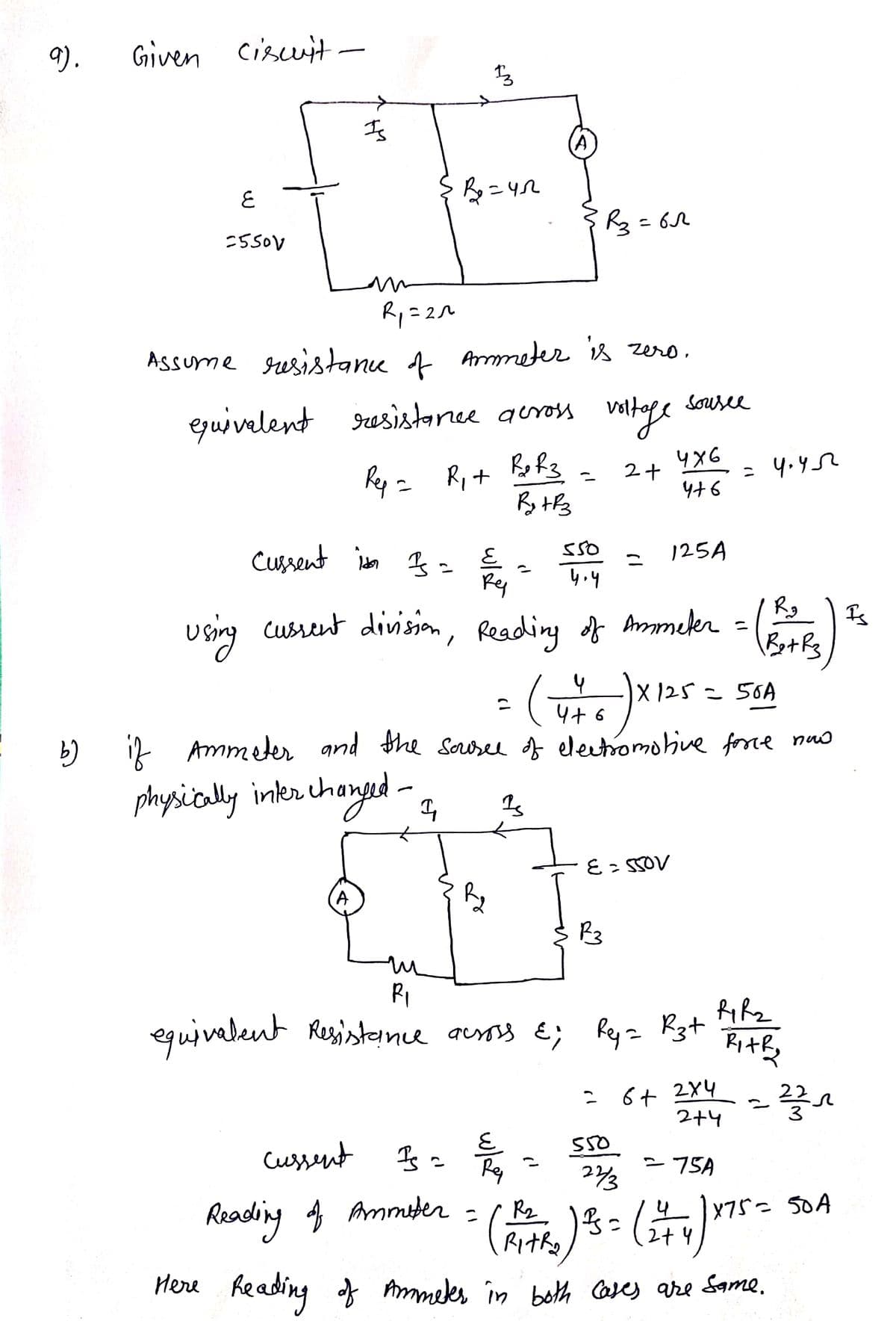 9).
Given circuit
६
=550V
-
Is
cussent is Is =
R₁=2^
Assume resistance of Ammeter is zero.
13
B₂=42
equivalent resistance across voltage
Rep = R₁ + R₂ R3
2+
Rytrz
A
E
Ry
Is =
R₂
=
cussent
E
Reading of Ammeter =
R3=62
550
2
५.५
R₂
using cussent division, Reading of Ammeter = (R=0) Is
Ret Rz
4
( 4 + 6 ) × 125 =
4+6
b) if Ammeter and the source of electromotive force now
physically interchanged - In
13
R3
sousee
E = 550V
4x6
4+6
125A
=
550
m
R₁
equivalent Resistance across &; Rey = R3+
= 4.45
|X125 = 50A
6+
RiR₂
Rithy
2x4
2+4
2
23/₁
= 75A
22/3
(R₁+R₂ ) ²5 = (1 + 4 ) ×75 = 50 A
RITRO
2+4
Here Reading of Ammeter in both cases are same.