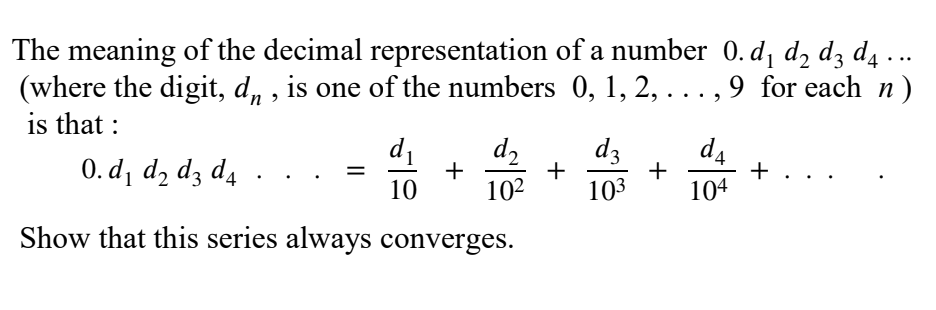 The meaning of the decimal representation of a number 0. d, d, dz d4 ...
(where the digit, d, , is one of the numbers 0, 1, 2, ..., 9 for each n)
is that :
d2
+
10
d1
dz
0. d¡ dɔ dz d4
d4
+
104
102
103
Show that this series always converges.
