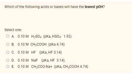 Which of the following acids or bases will have the lowest pOH?
Select one:
O A 0.10 M H2SO4 (pka, HSO4- 1.92)
о в. 0.10 м снсоон (рКа 4.74)
OC. 0.10 M HF (pKa, HF 3.14)
O D. 0.10 M NaF (pka, HF 3.14).
O E 0.10 M CH3C0O-Na+ (pKa, CH;COOH 4.74)
