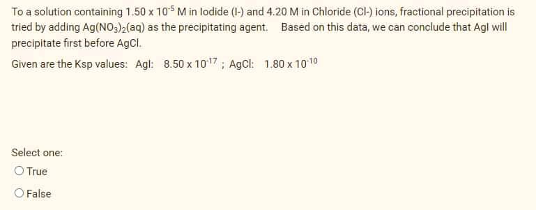 To a solution containing 1.50 x 105 M in lodide (1-) and 4.20 M in Chloride (CI-) ions, fractional precipitation is
tried by adding Ag(NO:)2(aq) as the precipitating agent. Based on this data, we can conclude that Agl will
precipitate first before AgCl.
Given are the Ksp values: Agl: 8.50 x 10-17 ; AgCl: 1.80 x 1010
Select one:
O True
O False

