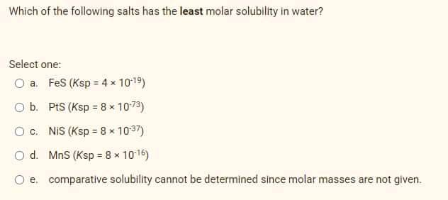Which of the following salts has the least molar solubility in water?
Select one:
O a. Fes (Ksp = 4 x 10-19)
O b. PtS (Ksp 8 x 10-73)
O c. NIS (Ksp = 8 x 10-37)
O d. MnS (Ksp = 8 x 1016)
O e. comparative solubility cannot be determined since molar masses are not given.
