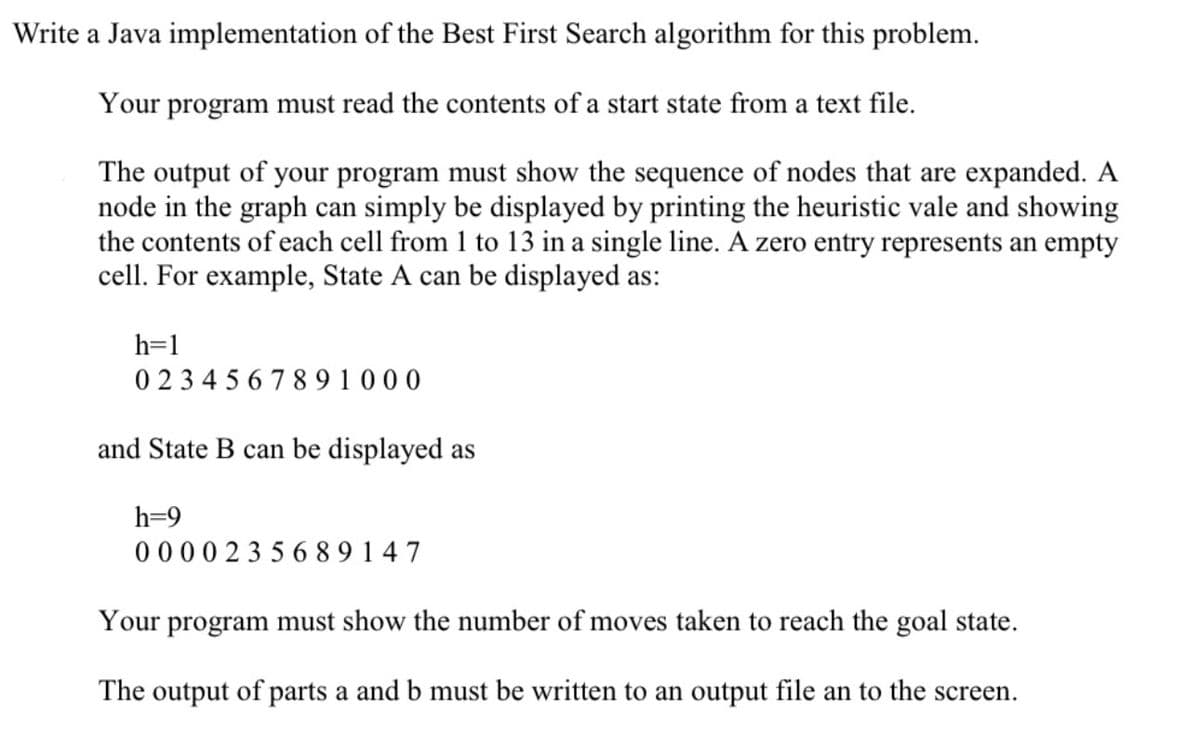 Write a Java implementation of the Best First Search algorithm for this problem.
Your program must read the contents of a start state from a text file.
The output of your program must show the sequence of nodes that are expanded. A
node in the graph can simply be displayed by printing the heuristic vale and showing
the contents of each cell from 1 to 13 in a single line. A zero entry represents an empty
cell. For example, State A can be displayed as:
h=1
0234567891000
and State B can be displayed as
h=9
0000235689147
Your program must show the number of moves taken to reach the goal state.
The output of parts a and b must be written to an output file an to the screen.