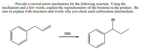 Provide a curved-arrow mechanism for the following reaction. Using the
mechanism and a few words, explain the regiochemistry of the bromine in the product. Be
sure to explain with structures and words why you chose each carbocation intermediate.
Br
HBr
