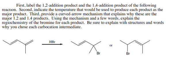 First, label the 1,2-addition product and the 1,4-addition product of the following
reaction. Second, indicate the temperature that would be used to produce each product as the
major product. Third, provide a curved-arrow mechanism that explains why these are the
major 1,2 and 1.4 products. Using the mechanism and a few words, explain the
regiochemistry of the bromine for each product. Be sure to explain with structures and words
why you chose each carbocation intermediate.
HBr
or
Br
Br
