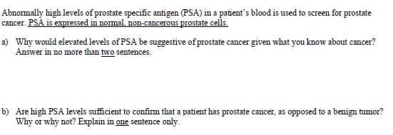 Abnormally high levels of prostate specific antigen (PSA) in a patient's blood is used to screen for prostate
cancer. PSA is expressed in nomal, non-cancerous prostate cells.
a) Why would elevated levels of PSA be suggestive of prostate cancer given what you know about cancer?
Answer in no more than two sentences.
b) Are high PSA levels sufficient to confim that a patient has prostate cancer, as opposed to a benign tumor?
Why or why not? Explain in one sentence only.
