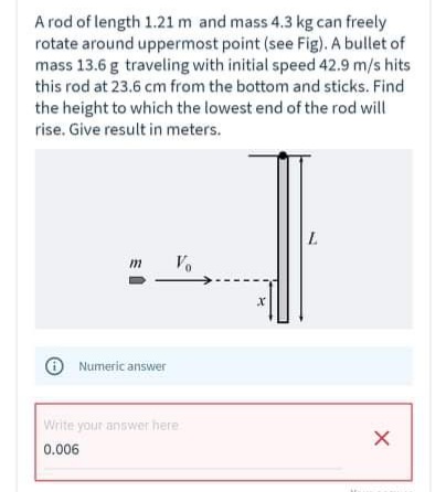 A rod of length 1.21 m and mass 4.3 kg can freely
rotate around uppermost point (see Fig). A bullet of
mass 13.6 g traveling with initial speed 42.9 m/s hits
this rod at 23.6 cm from the bottom and sticks. Find
the height to which the lowest end of the rod will
rise. Give result in meters.
Vo
O Numeric answer
Write your answer here
0.006
