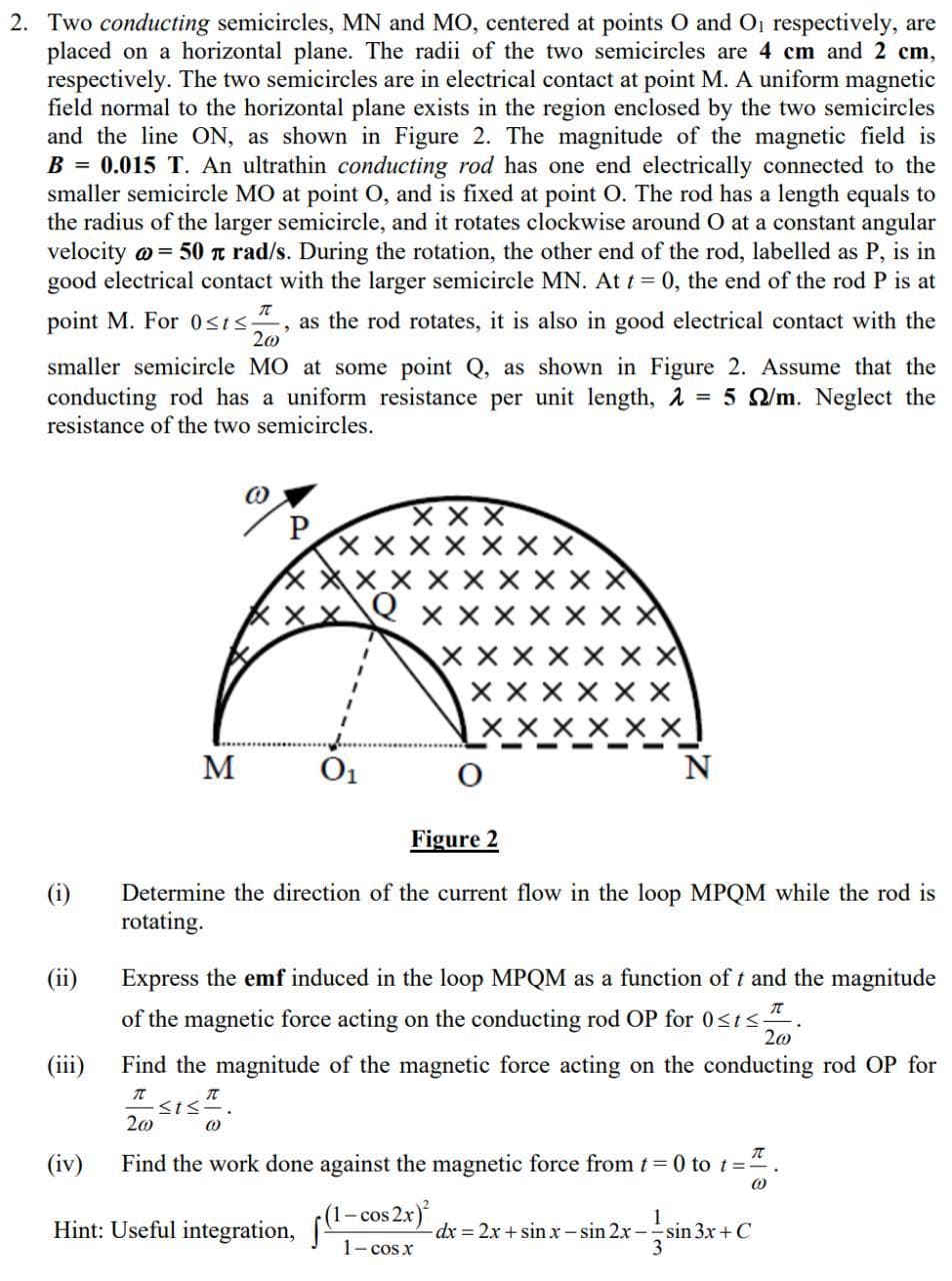 2. Two conducting semicircles, MN and MO, centered at points O and O1 respectively, are
placed on a horizontal plane. The radii of the two semicircles are 4 cm and 2 cm,
respectively. The two semicircles are in electrical contact at point M. A uniform magnetic
field normal to the horizontal plane exists in the region enclosed by the two semicircles
and the line ON, as shown in Figure 2. The magnitude of the magnetic field is
B = 0.015 T. An ultrathin conducting rod has one end electrically connected to the
smaller semicircle MO at point O, and is fixed at point O0. The rod has a length equals to
the radius of the larger semicircle, and it rotates clockwise around O at a constant angular
velocity o = 50 t rad/s. During the rotation, the other end of the rod, labelled as P, is in
good electrical contact with the larger semicircle MN. At t = 0, the end of the rod P is at
point M. For 0sis“, as the rod rotates, it is also in good electrical contact with the
20
smaller semicircle MO at some point Q, as shown in Figure 2. Assume that the
conducting rod has a uniform resistance per unit length, A = 5 Q/m. Neglect the
resistance of the two semicircles.
X X X
X X X X
X X X
_
N
X X
M
O1
Figure 2
(i)
Determine the direction of the current flow in the loop MPQM while the rod is
rotating.
(ii)
Express the emf induced in the loop MPQM as a function of t and the magnitude
of the magnetic force acting on the conducting rod OP for 0<ts.
(ii)
Find the magnitude of the magnetic force acting on the conducting rod OP for
I sis.
20
(iv)
Find the work done against the magnetic force from t 0 to t=".
1- cos 2x)
Hint: Useful integration,
dx%3D2x +sin xr- sin 2x-sin 3x+ C
1- cos x
3
