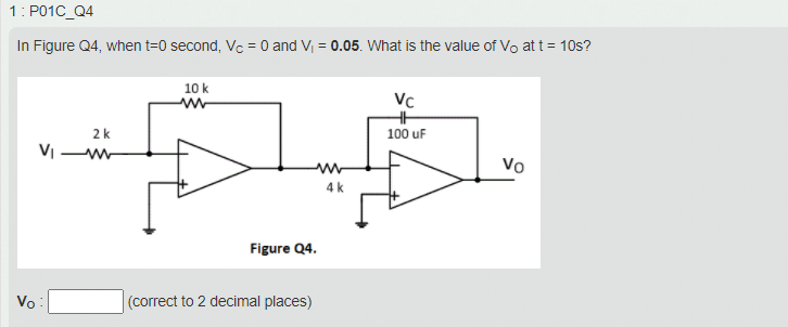 In Figure Q4, when t=0 second, Vc = 0 and V = 0.05. What is the value of Vo at t = 10s?
%3D
10 k
Vc
2k
100 uF
Vo
4 k
Figure Q4.
Vo
(correct to 2 decimal places)
