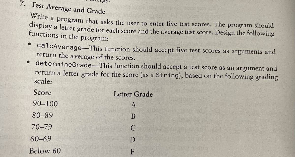 7. Test Average and Grade
te a program that asks the user to enter five test scores. The
display a letter grade for each score and the average test score. Design the following
functions in the program:
program should
• calcAverage-This function should accept five test scores as arguments and
return the average of the scores.
• determineGrade-This function should accept a test score as an argument and
return a letter grade for the score (as a String), based on the following grading
scale:
Score
Letter Grade
90–100
A
80-89
70-79
C
60-69
Below 60
F
