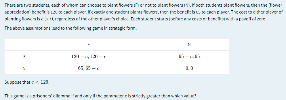 There are two students, each of whom can choose to plant flowers (F) or not to plant flowers (N). If both students plant flowers, then the (flower
appreciation) benefit is 120 to each player. If exactly one student plants flowers, then the benefit is 65 to each player. The cost to either player of
planting flowers is c > 0, regardless of the other player's choice. Each student starts (before any costs or benefits) with a payoff of zero.
The above assumptions lead to the following game in strategic form.
F
N
120 – c, 120 – c
65 — с, 65
65, 65 — с
0,0
Suppose thatc< 120.
This game is a prisoners' dilemma if and only if the parameter c is strictly greater than which value?
