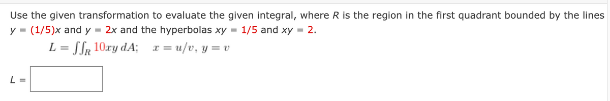 Use the given transformation to evaluate the given integral, where R is the region in the first quadrant bounded by the lines
= 2x and the hyperbolas xy
L = SSR 10xy dA; x = u/v, y = v
y = (1/5)x and y
L =
= 1/5 and xy = 2.