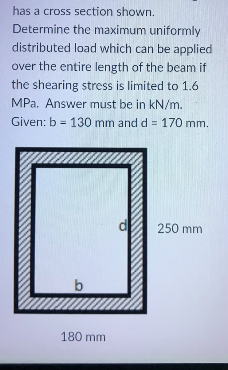 has a cross section shown.
Determine the maximum uniformly
distributed load which can be applied
over the entire length of the beam if
the shearing stress is limited to 1.6
MPa. Answer must be in kN/m.
Given: b = 130 mm and d = 170 mm.
%3D
%3D
250 mm
180 mm
