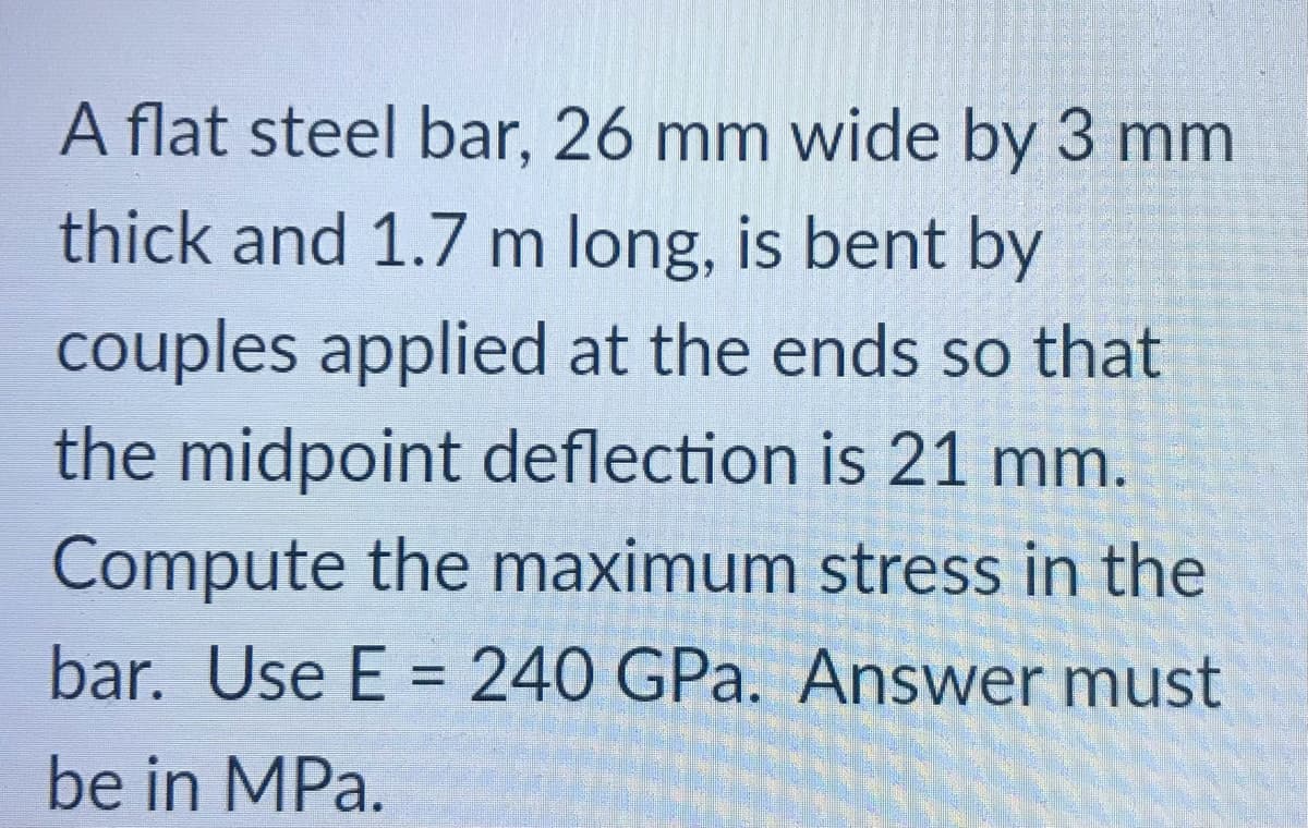 A flat steel bar, 26 mm wide by 3 mm
thick and 1.7 m long, is bent by
couples applied at the ends so that
the midpoint deflection is 21 mm.
Compute the maximum stress in the
bar. Use E = 240 GPa. Answer must
be in MPa.
