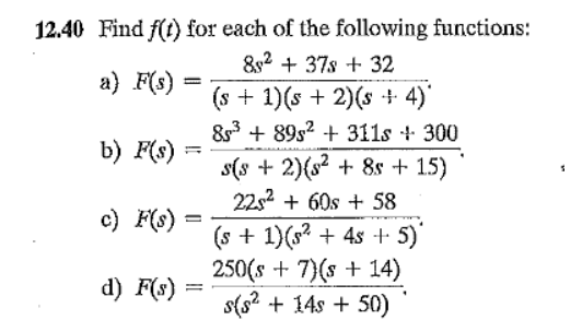 12.40 Find f(t) for each of the following functions:
&2 + 37s + 32
a) F(s)
%3D
(s + 1)(s + 2)(s + 4)'
83 + 89s2 + 311s + 300
b) F(s)
s(s + 2){s? + 8s + 1.5)
22s2 + 60s + 58
с) F)
(s + 1)(s? + 4s + 5)
250(s + 7)(s + 14)
s(s? + 14s + 50)
d) F(s)
