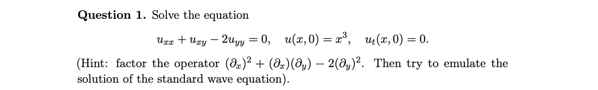 Question 1. Solve the equation
Uxx + Uxy
- 2uyy = 0, u(x, 0) = x³, ut(x,0) = 0.
(Hint: factor the operator (O)² + (8æ)(@y) – 2(@y)². Then try to emulate the
solution of the standard wave equation).
