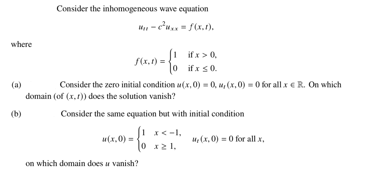 Consider the inhomogeneous wave equation
c²uxx = f (x,t),
Utt
хх
where
if x > 0,
1
f (x, t) =
if x < 0.
(a)
Consider the zero initial condition u (x, 0) = 0, u¡ (x,0) = 0 for all x e R. On which
%3D
%3D
domain (of (x, t)) does the solution vanish?
(b)
Consider the same equation but with initial condition
1 x < -1,
u(x,0) =
и (х, 0) — 0 for all x,
0 x> 1,
on which domain does u vanish?
