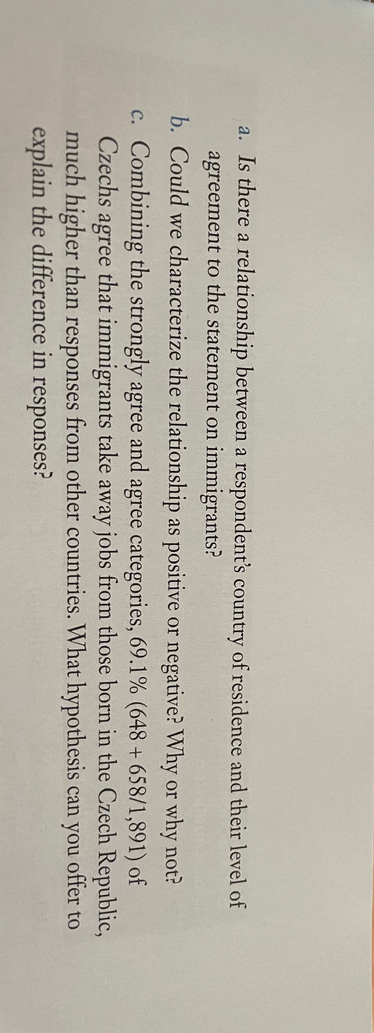 a. Is there a relationship between a respondent's country of residence and their level of
agreement to the statement on immigrants?
b. Could we characterize the relationship as positive or negative? Why or why not?
c. Combining the strongly agree and agree categories, 69.1% (648 + 658/1,891) of
Czechs
agree
that immigrants take away jobs from those born in the Czech Republic,
much higher than responses from other countries. What hypothesis can you offer to
explain the difference in responses?
