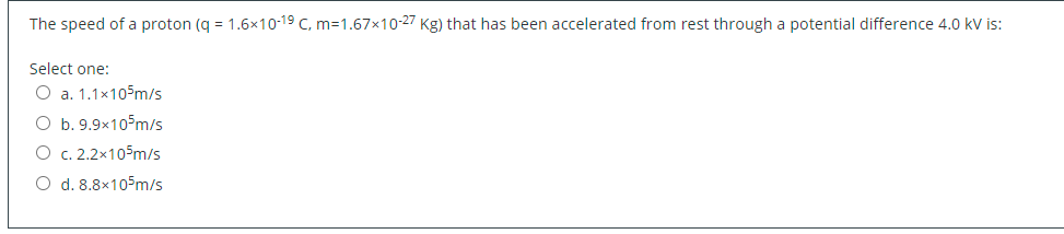 The speed of a proton (q = 1.6x10-19 C, m=1.67x10-27 Kg) that has been accelerated from rest through a potential difference 4.0 kV is:
Select one:
O a. 1.1x105m/s
O b. 9.9x10 m/s
O c. 2.2x105m/s
O d. 8.8x105m/s
