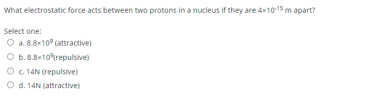 What electrostatic force acts between two protons in a nucleus if they are 4×10-15 m apart?
Select one:
O a. 8.8x109 (attractive)
O b. 8.8×10 (repulsive)
O c. 14N (repulsive)
O d. 14N (attractive)
