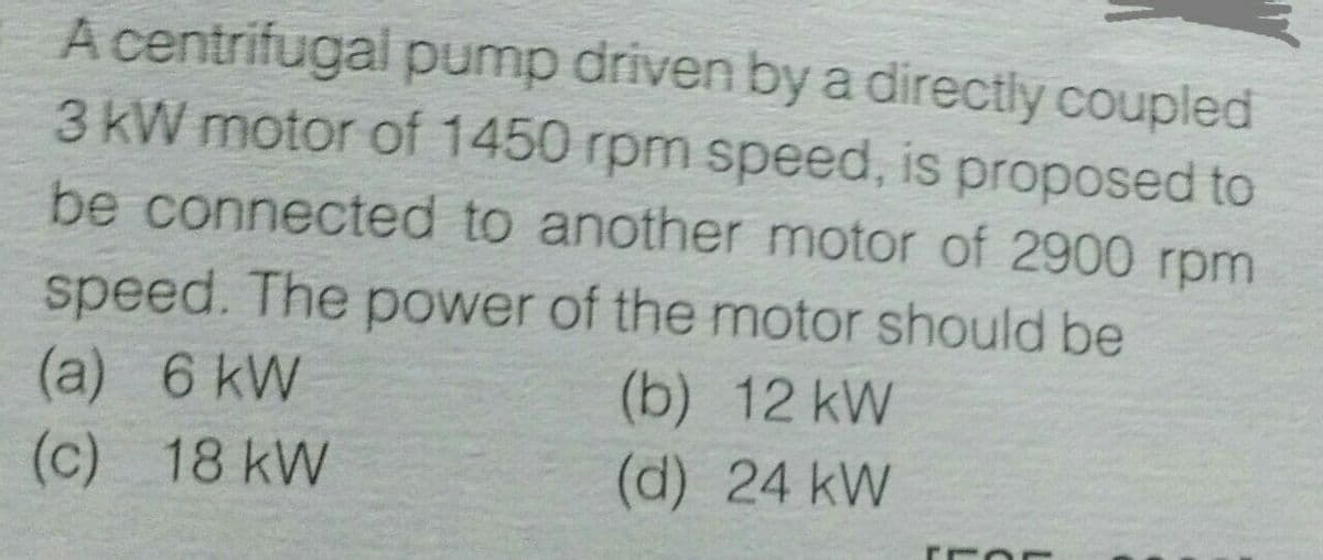 A centrifugal pump driven by a directly coupled
3 kW motor of 1450 rpm speed, is proposed to
be connected to another motor of 2900 rpm
speed. The power of the motor should be
(a) 6 kW
(c) 18 kW
(b) 12 kW
(d) 24 kW
