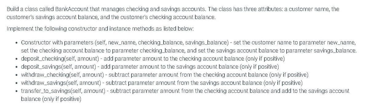 Build a class called BankAccount that manages checking and savings accounts. The class has three attributes: a customer name, the
customer's savings account balance, and the customer's checking account balance.
Implement the following constructor and instance methods as listed below:
• Constructor with parameters (self, new_name, checking_balance, savings_balance) - set the customer name to parameter new_name,
set the checking account balance to parameter checking_balance, and set the savings account balance to parameter savings_balance.
deposit checking(self, amount) - add parameter amount to the checking account balance (only if positive)
deposit_savings(self, amount) - add parameter amount to the savings account balance (only if positive)
withdraw_checking(self, amount) - subtract parameter amount from the checking account balance (only if positive)
withdraw_savings(self, amount) - subtract parameter amount from the savings account balance (only if positive)
• transfer_to_savings(self, amount) - subtract parameter amount from the checking account balance and add to the savings account
balance (only if positive)
