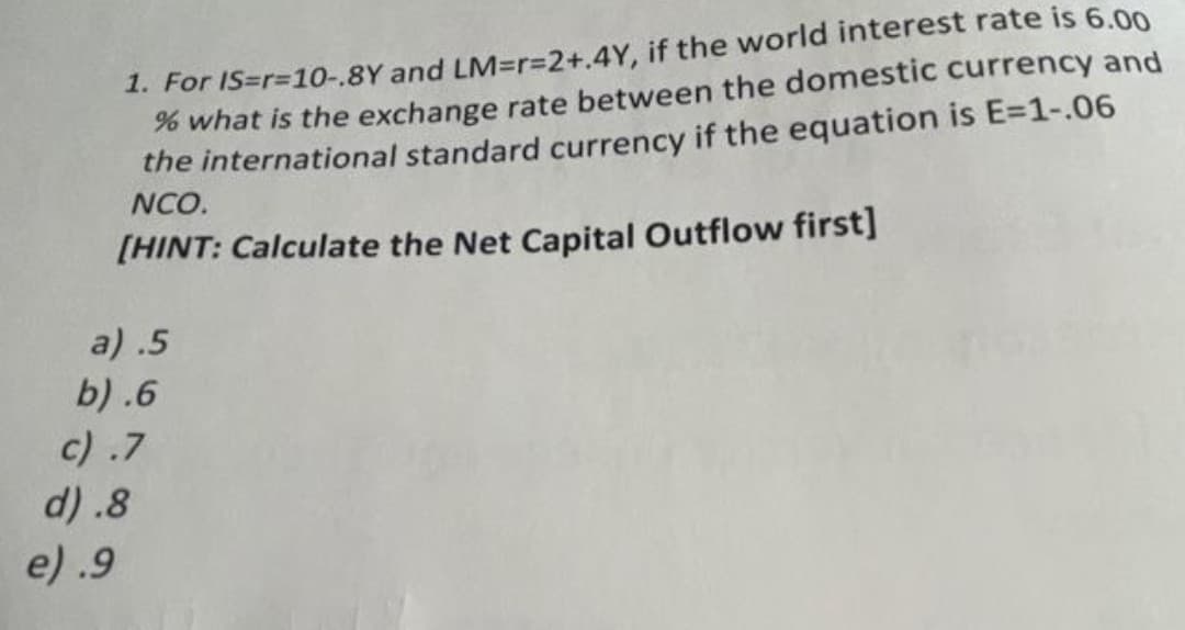 1. For IS=r=10-.8Y and LM=r%3D2+.4Y, if the world interest rate is 6.00
% what is the exchange rate between the domestic currency and
the international standard currency if the equation is E=1-.06
NCO.
[HINT: Calculate the Net Capital Outflow first]
a) .5
b) .6
c) .7
d) .8
e) .9

