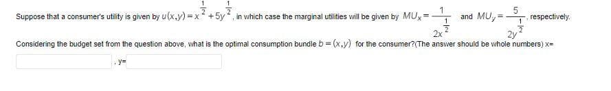 Suppose that a consumer's utility is given by u(x.y) =x +5y, in vhich case the marginal utilities will be given by MUx=
1
and MU,
respectively.
1
2x
2y
Considering the budget set from the question above, what is the optimal consumption bundle b = (x,y) for the consumer?(The answer should be whole numbers) x=
y=

