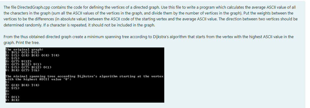The file DirectedGraph.cpp contains the code for defining the vertices of a directed graph. Use this file to write a program which calculates the average ASCII value of all
the characters in the graph (sum all the ASCII values of the vertices in the graph, and divide them by the number of vertices in the graph). Put the weights between the
vertices to be the differences (in absolute value) between the ASCII code of the starting vertex and the average ASCII value. The direction between two vertices should be
determined randomly. If a character is repeated, it should not be included in the graph.
From the thus obtained directed graph create a minimum spanning tree according to Dijkstra's algorithm that starts from the vertex with the highest ASCII value in the
graph. Print the tree.
The original graph:
S: B(5> 0(5> Ü<55
R: S(5> G4> B(4> 0C4> T(4>
G: S(5>
B: G(?) UC12)
0: G(?) B(12) U<1>
T: S(5> G<7) B(12) OC1>
J: R(4) G?) T(6)
The mininal spanning tree according Dijkstra's algorithn starting at the vertex
vith the highest ASČII value 'Ų':
S:
R: G(4> B(4> T<4>
G: S(5>
B:
0:
T: 0C1>
U: R(4>
