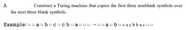 3.
Construct a Turing machine that copies the first three nonblank symbols over
the next three blank symbols.
Example: uuаubuсucb чаuиu >uuaubucacbbacuu

