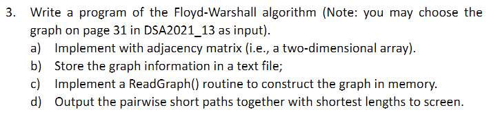 3. Write a program of the Floyd-Warshall algorithm (Note: you may choose the
graph on page 31 in DSA2021_13 as input).
a) Implement with adjacency matrix (i.e., a two-dimensional array).
b) Store the graph information in a text file;
c) Implement a ReadGraph() routine to construct the graph in memory.
d) Output the pairwise short paths together with shortest lengths to screen.
