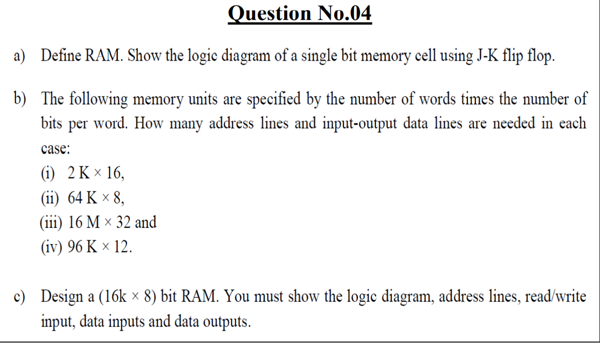 Question No.04
a) Define RAM. Show the logic diagram of a single bit memory cell using J-K flip flop.
b) The following memory units are specified by the number of words times the number of
word. How many address lines and input-output data lines are needed in each
bits
реr
case:
G) 2K × 16,
(ii) 64 K × 8,
(iii) 16 M × 32 and
(iv) 96 K × 12.
c) Design a (16k × 8) bit RAM. You must show the logic diagram, address lines, read/write
input, data inputs and data outputs.
