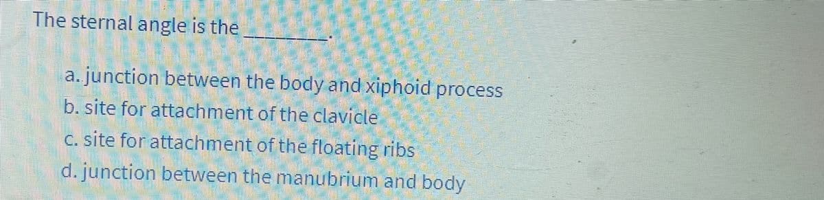 The sternal angle is the
a.junction between the body and xiphoid process
b. site for attachment of the clavicle
c. site for attachment of the floating ribs
d. junction between the manubrium and body