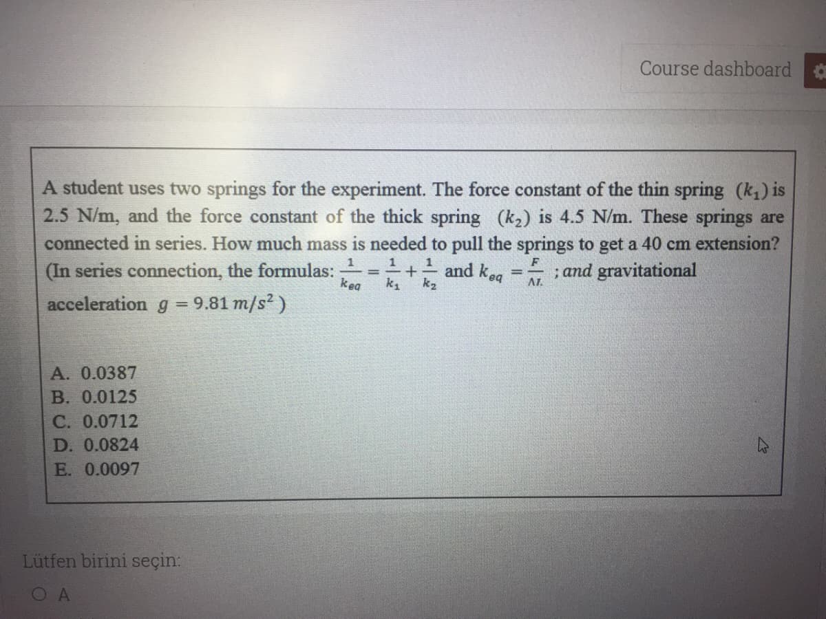 Course dashboard
A student uses two springs for the experiment. The force constant of the thin spring (k) is
2.5 N/m, and the force constant of the thick spring (k2) is 4.5 N/m. These springs are
connected in series. How much mass is needed to pull the springs to get a 40 cm extension?
1+ and keg
1
(In series connection, the formulas:
; and gravitational
AL.
%3D
kea
k1
k2
acceleration g = 9.81 m/s? )
A. 0.0387
B. 0.0125
С. 0.0712
D. 0.0824
E. 0.0097
Lütfen birini seçin:
