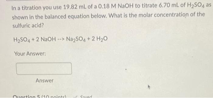 In a titration you use 19.82 mL of a 0.18 M NaOH to titrate 6.70 mL of H₂SO4 as
shown in the balanced equation below. What is the molar concentration of the
sulfuric acid?
H₂SO4 + 2 NaOH --> Na2SO4 + 2 H₂O
Your Answer:
Answer
Question 5/10 pointel
Savad