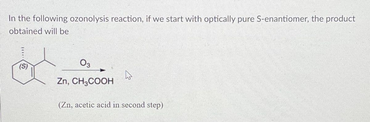 In the following ozonolysis reaction, if we start with optically pure S-enantiomer, the product
obtained will be
11**
(S)
03
Zn, CH3COOH
4
(Zn, acetic acid in second step)