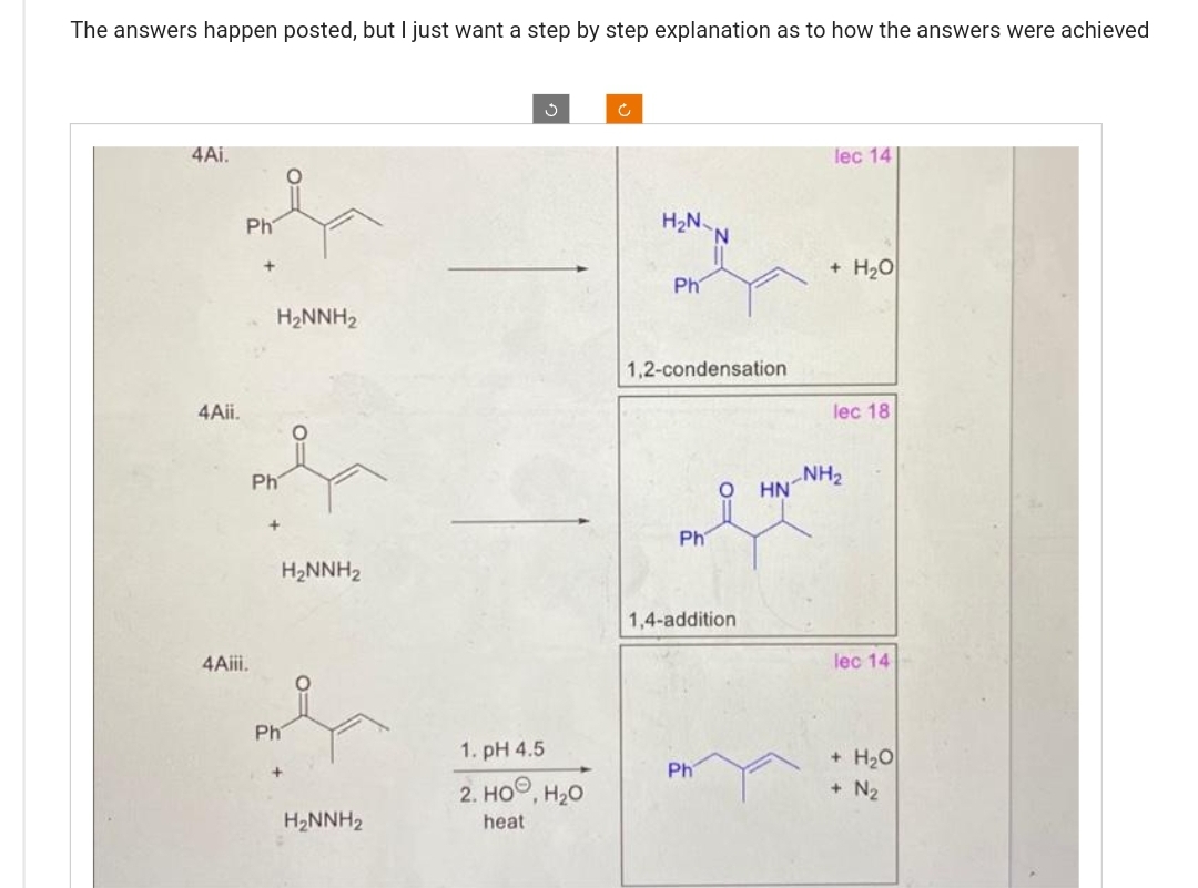 The answers happen posted, but I just want a step by step explanation as to how the answers were achieved
4Ai.
4Aii.
Ph
4Aiii.
Ph
H₂NNH₂
Ph
H₂NNH₂
H₂NNH₂
1. pH 4.5
2. HO, H₂O
heat
Ĉ
H₂N
Ph
1,2-condensation
Ph
N
Ph
O
1,4-addition
HN
lec 14
+ H₂O
lec 18
NH₂
lec 14
+ H₂O
+ N₂