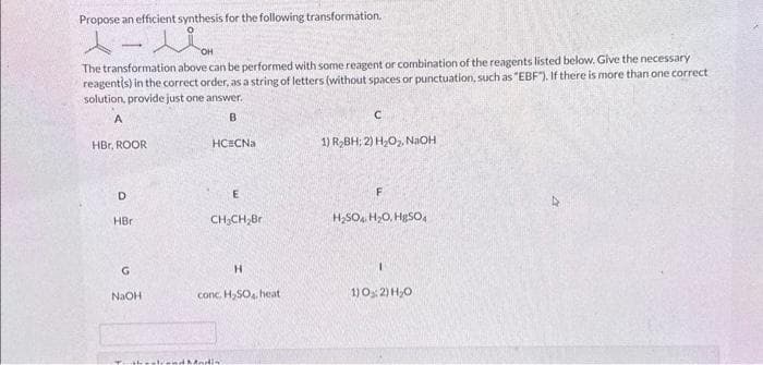 Propose an efficient synthesis for the following transformation.
スーパ
-
The transformation above can be performed with some reagent or combination of the reagents listed below. Give the necessary
reagentis) in the correct order, as a string of letters (without spaces or punctuation, such as "EBF"). If there is more than one correct
solution, provide just one answer.
A
B
HBC, ROOR
D
HBr
G
NaOH
HC CNa
E
CH₂CH₂Br
H
conc. H₂SO4, heat
thestend Modia
с
1) R₂BH; 2) H₂O₂, NaOH
F
H₂SO4, H₂O, H₂SO4
1) 0:2) H₂O