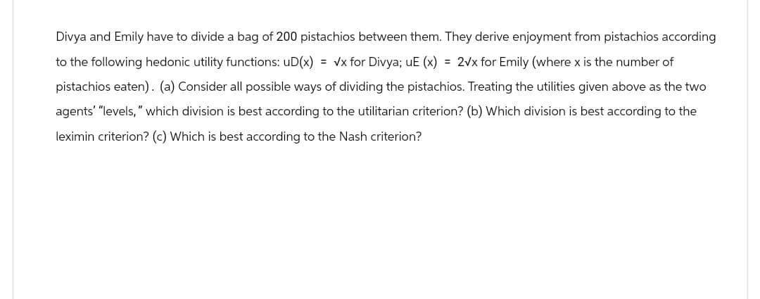 Divya and Emily have to divide a bag of 200 pistachios between them. They derive enjoyment from pistachios according
to the following hedonic utility functions: uD(x) = √x for Divya; uE (x) = 2√x for Emily (where x is the number of
pistachios eaten). (a) Consider all possible ways of dividing the pistachios. Treating the utilities given above as the two
agents" "levels," which division is best according to the utilitarian criterion? (b) Which division is best according to the
leximin criterion? (c) Which is best according to the Nash criterion?