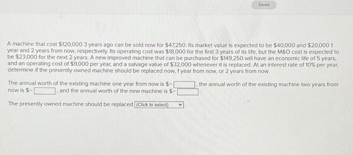 Saved
A machine that cost $120,000 3 years ago can be sold now for $47,250. Its market value is expected to be $40,000 and $20,000 1
year and 2 years from now, respectively. Its operating cost was $18,000 for the first 3 years of its life, but the M&O cost is expected to
be $23,000 for the next 2 years. A new improved machine that can be purchased for $149,250 will have an economic life of 5 years,
and an operating cost of $9,000 per year, and a salvage value of $32,000 whenever it is replaced. At an interest rate of 10% per year,
determine if the presently owned machine should be replaced now, 1 year from now, or 2 years from now.
The annual worth of the existing machine one year from now is $-
now is $-
], and the annual worth of the new machine is $-
The presently owned machine should be replaced (Click to select)
the annual worth of the existing machine two years from