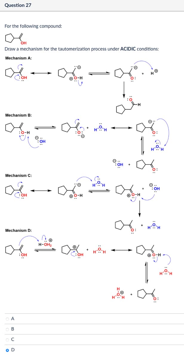 Question 27
For the following compound:
20
OH
Draw a mechanism for the tautomerization process under ACIDIC conditions:
Mechanism A:
OH
O-H
+
O:
Mechanism B:
:O-H
Mechanism C:
ов
:OH
Mechanism D:
A
B
C
O D
:OH
H-OH₂
O-H
H-O-H
ин
H.. H
08
HO-H
OH
O:
OH
+
พ พ
H..
:OH
1
H-O-H