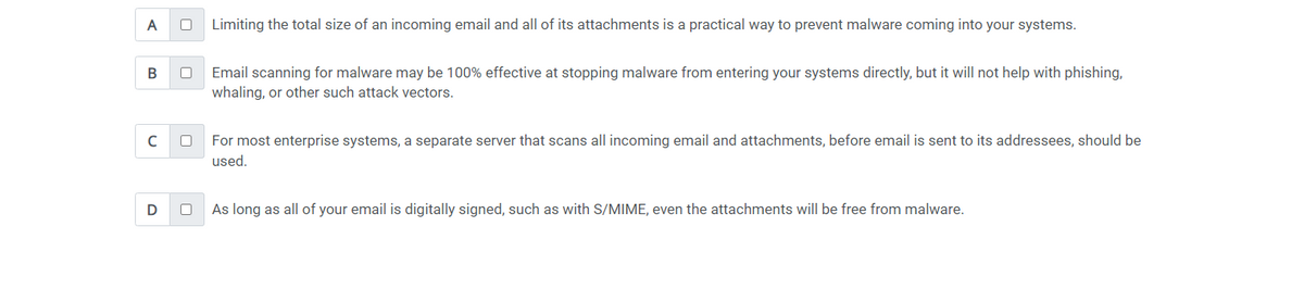 A
0 Limiting the total size of an incoming email and all of its attachments is a practical way to prevent malware coming into your systems.
B
с
Email scanning for malware may be 100% effective at stopping malware from entering your systems directly, but it will not help with phishing,
whaling, or other such attack vectors.
For most enterprise systems, a separate server that scans all incoming email and attachments, before email is sent to its addressees, should be
used.
D
0 As long as all of your email is digitally signed, such as with S/MIME, even the attachments will be free from malware.