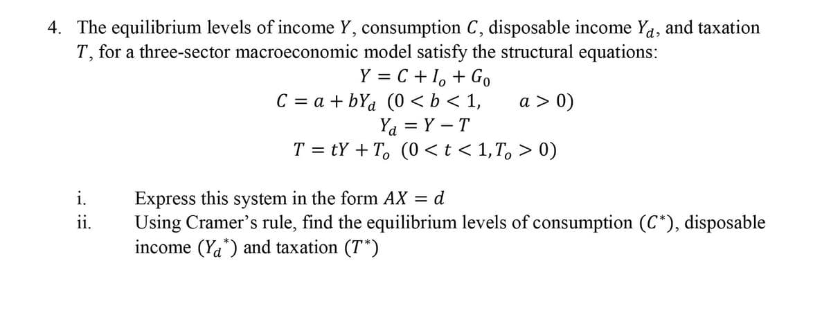 4. The equilibrium levels of income Y, consumption C, disposable income Ya, and taxation
T, for a three-sector macroeconomic model satisfy the structural equations:
Y = C + 1, + Go
C = a + bYd (0 <b < 1,
Ү —
a > 0)
Ya = Y – T
T = tY + T, (0 < t < 1,T, > 0)
Express this system in the form AX = d
Using Cramer's rule, find the equilibrium levels of consumption (C*), disposable
income (Ya*) and taxation (T*)
i.
ii.
