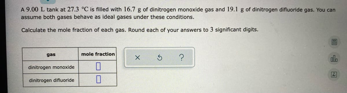A 9.00 L tank at 27.3 °C is filled with 16.7 g of dinitrogen monoxide gas and 19.1 g of dinitrogen difluoride gas. You can
assume both gases behave as ideal gases under these conditions.
Calculate the mole fraction of each gas. Round each of your answers to 3 significant digits.
gas
mole fraction
alo
dinitrogen monoxide
dinitrogen difluoride
