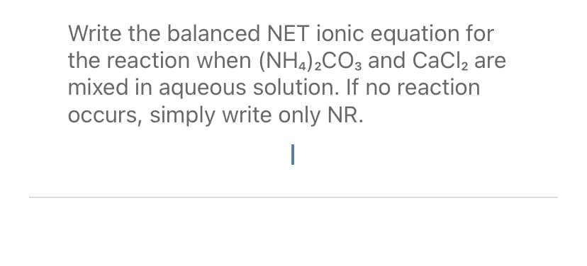 Write the balanced NET ionic equation for
the reaction when (NH,)¿CO3 and CaCl, are
mixed in aqueous solution. If no reaction
occurs, simply write only NR.
|
