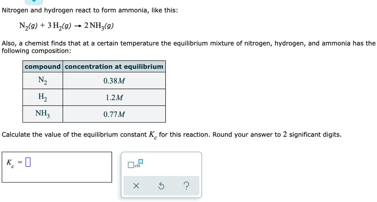 Nitrogen and hydrogen react to form ammonia, like this:
N,(g) + 3 H2(g) → 2 NH3(g)
Also, a chemist finds that at a certain temperature the equilibrium mixture of nitrogen, hydrogen, and ammonia has the
following composition:
compound concentration at equilibrium
N2
0.38M
H2
1.2M
NH3
0.77M
Calculate the value of the equilibrium constant K, for this reaction. Round your answer to 2 significant digits.
K
_ = 0
