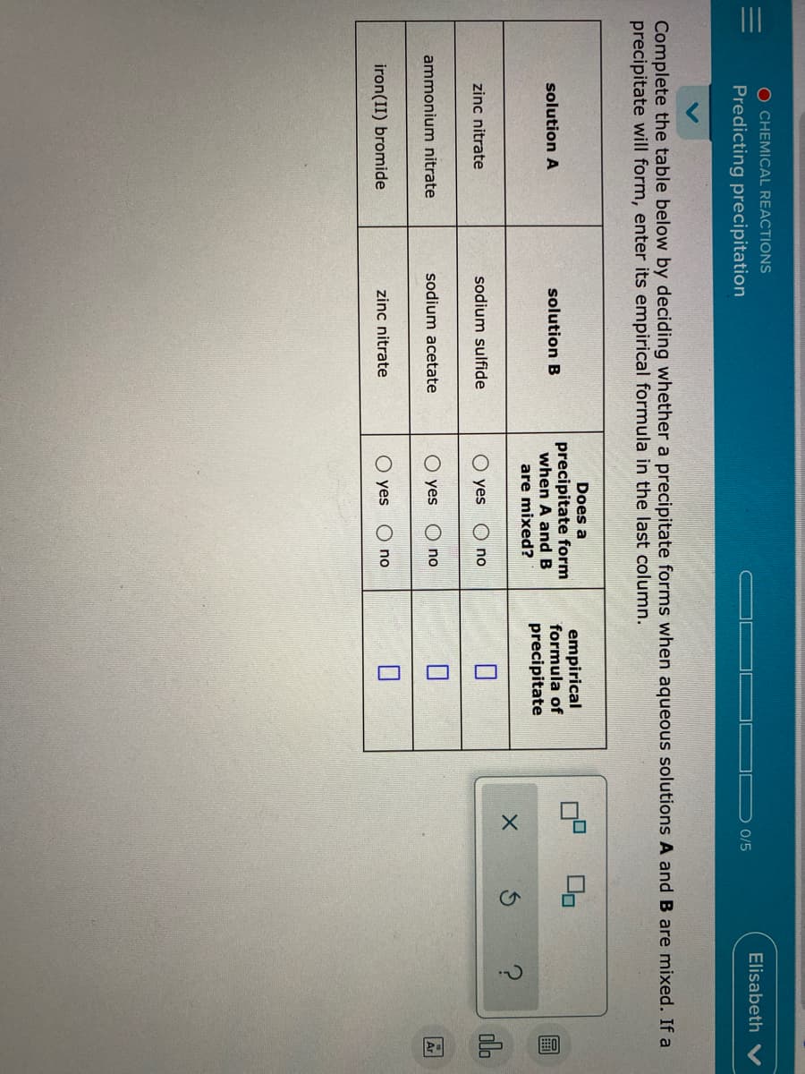 O CHEMICAL REACTIONS
Elisabeth
Predicting precipitation
0/5
Complete the table below by deciding whether a precipitate forms when aqueous solutions A and B are mixed. If a
precipitate will form, enter its empirical formula in the last column.
Does a
precipitate form
when A and B
empirical
formula of
solution A
solution B
precipitate
are mixed?
olo
zinc nitrate
sodium sulfide
yes
no
ammonium nitrate
sodium acetate
O yes
no
Ar
iron(II) bromide
zinc nitrate
O yes
no
