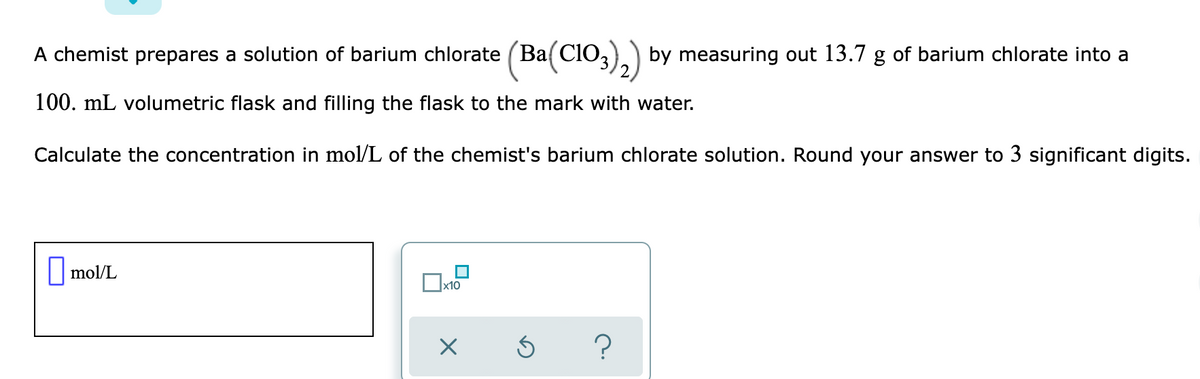 A chemist prepares a solution of barium chlorate (Ba( CIO,
by measuring out 13.7 g of barium chlorate into a
100. mL volumetric flask and filling the flask to the mark with water.
Calculate the concentration in mol/L of the chemist's barium chlorate solution. Round your answer to 3 significant digits.
||mol/L
x10
