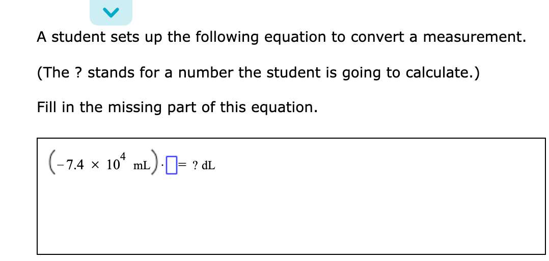A student sets up the following equation to convert a measurement.
(The ? stands for a number the student is going to calculate.)
Fill in the missing part of this equation.
7.4 × 10* mL)-I= ? dL
