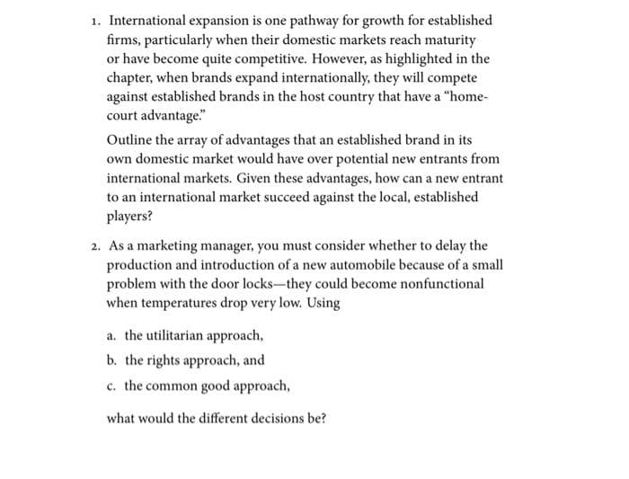 1. International expansion is one pathway for growth for established
firms, particularly when their domestic markets reach maturity
or have become quite competitive. However, as highlighted in the
chapter, when brands expand internationally, they will compete
against established brands in the host country that have a "home-
court advantage"
Outline the array of advantages that an established brand in its
own domestic market would have over potential new entrants from
international markets. Given these advantages, how can a new entrant
to an international market succeed against the local, established
players?
2. As a marketing manager, you must consider whether to delay the
production and introduction of a new automobile because of a small
problem with the door locks-they could become nonfunctional
when temperatures drop very low. Using
a. the utilitarian approach,
b. the rights approach, and
c. the common good approach,
what would the different decisions be?
